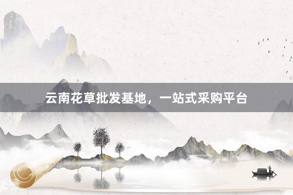 云南花草批发基地，一站式采购平台